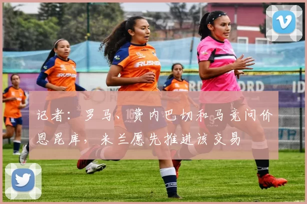 记者：罗马、费内巴切和马竞问价恩昆库，米兰愿先推进该交易
