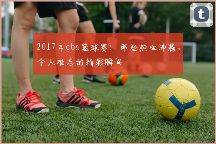 2017年cba篮球赛：那些热血沸腾、令人难忘的精彩瞬间