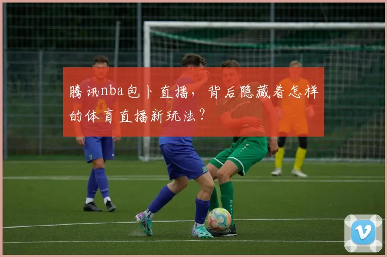 腾讯nba包卜直播，背后隐藏着怎样的体育直播新玩法？