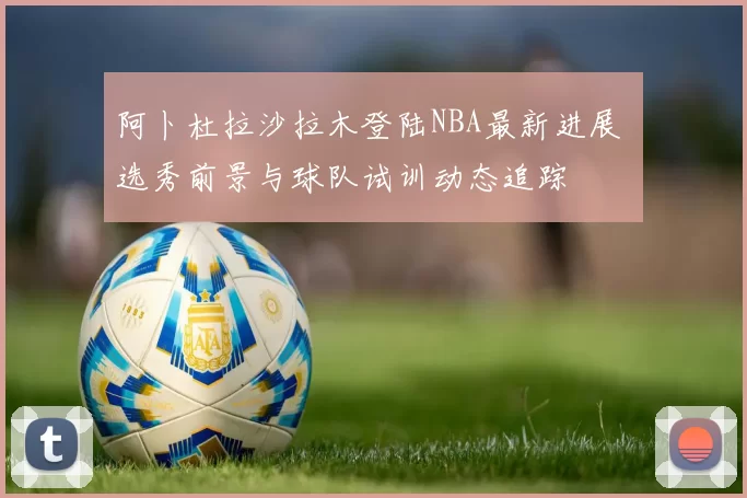 阿卜杜拉沙拉木登陆NBA最新进展 选秀前景与球队试训动态追踪