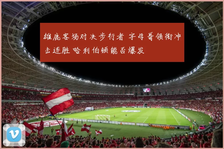 雄鹿客场对决步行者 字母哥领衔冲击连胜 哈利伯顿能否爆发