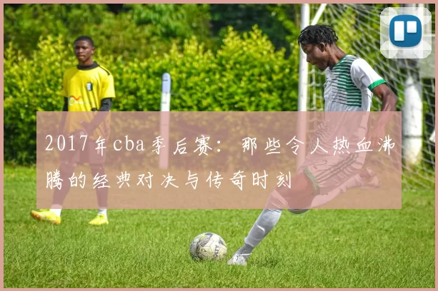2017年cba季后赛:那些令人热血沸腾的经典对决与传奇时刻