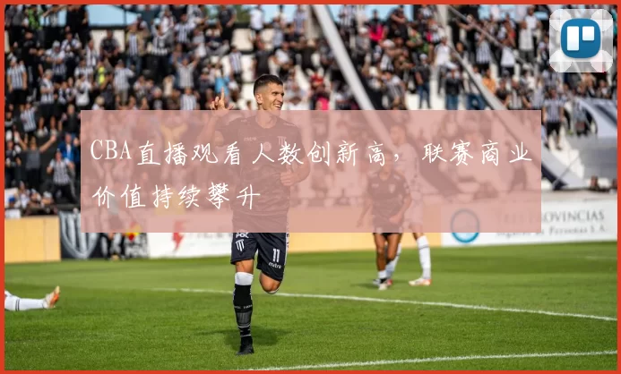 CBA直播观看人数创新高，联赛商业价值持续攀升