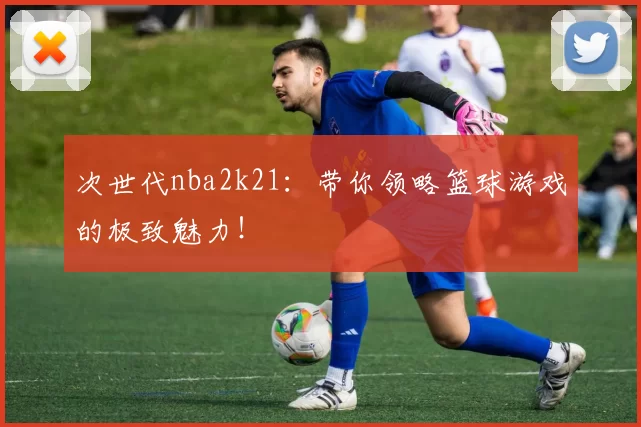 次世代nba2k21：带你领略篮球游戏的极致魅力！