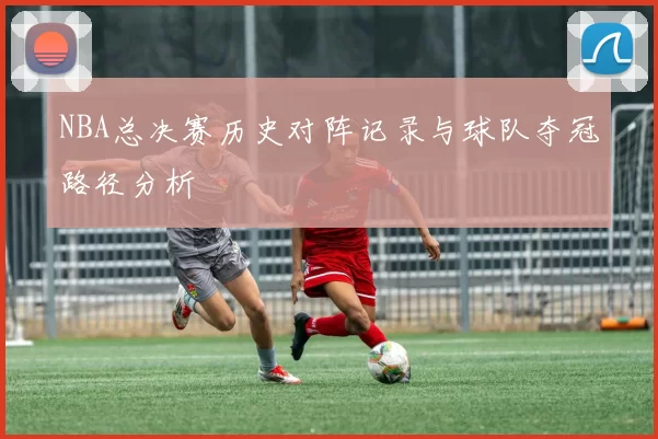NBA总决赛历史对阵记录与球队夺冠路径分析