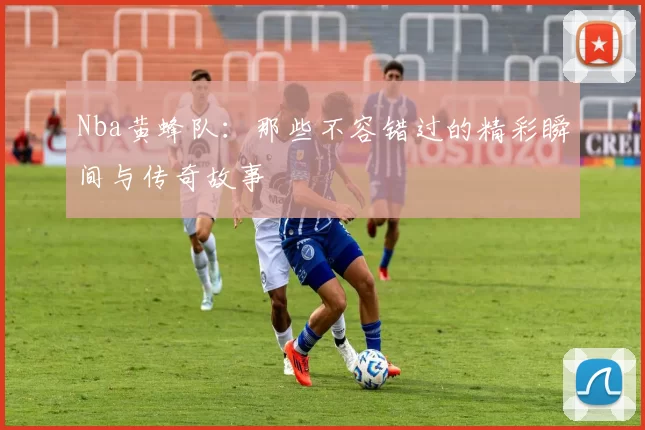 Nba黄蜂队:那些不容错过的精彩瞬间与传奇故事