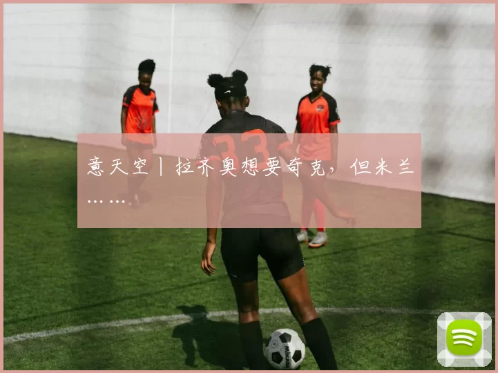 意天空丨拉齐奥想要奇克，但米兰……