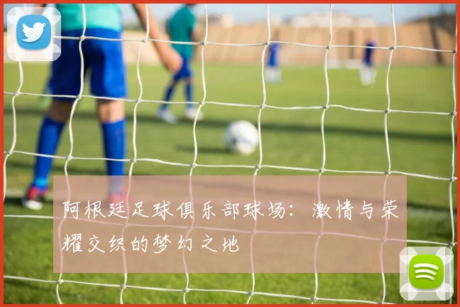 阿根廷足球俱乐部球场:激情与荣耀交织的梦幻之地