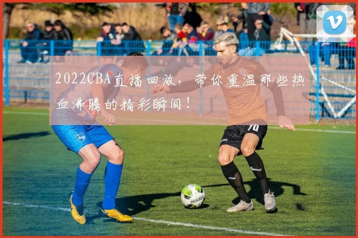 2022CBA直播回放,带你重温那些热血沸腾的精彩瞬间!