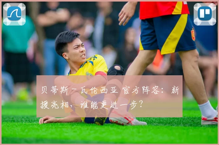 贝蒂斯 - 瓦伦西亚 官方阵容：新援亮相，谁能更进一步？