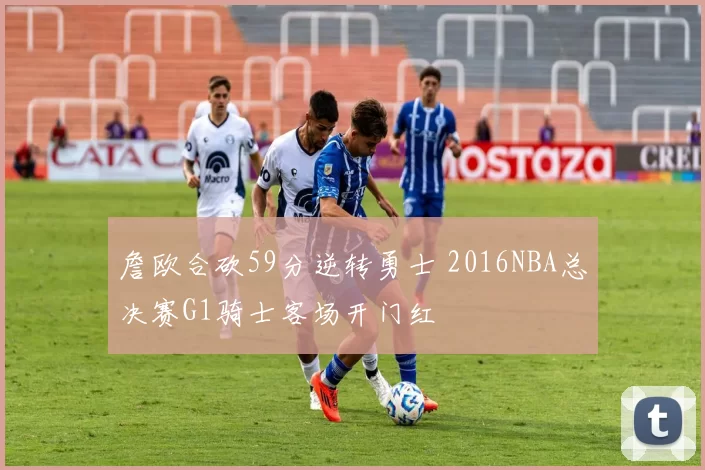 詹欧合砍59分逆转勇士 2016NBA总决赛G1骑士客场开门红