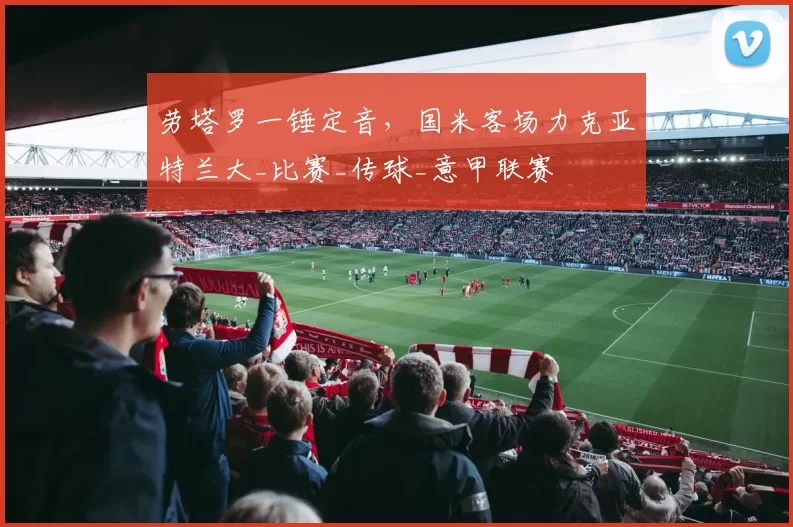 劳塔罗一锤定音，国米客场力克亚特兰大_比赛_传球_意甲联赛