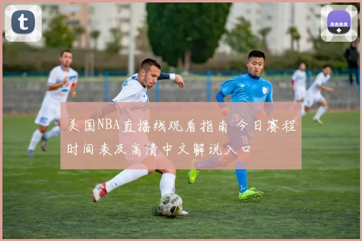 美国NBA直播线观看指南 今日赛程时间表及高清中文解说入口
