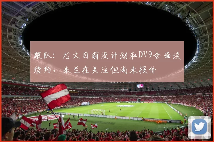 跟队:尤文目前没计划和DV9会面谈续约,米兰在关注但尚未报价