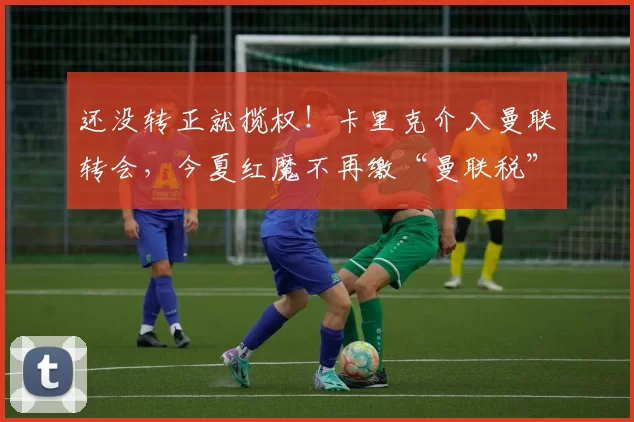 还没转正就揽权！卡里克介入曼联转会，今夏红魔不再缴“曼联税”