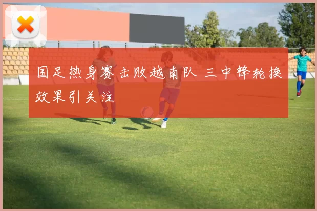 国足热身赛击败越南队 三中锋轮换效果引关注