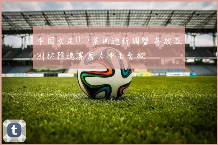 中国女足U17集训迎新调整 备战亚洲杯预选赛蓄力冲击晋级