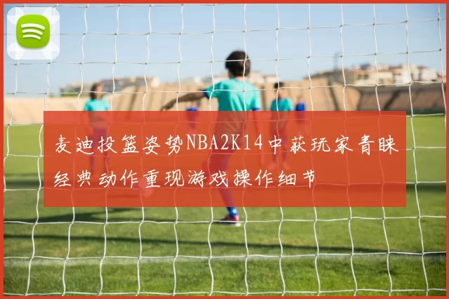 麦迪投篮姿势NBA2K14中获玩家青睐经典动作重现游戏操作细节