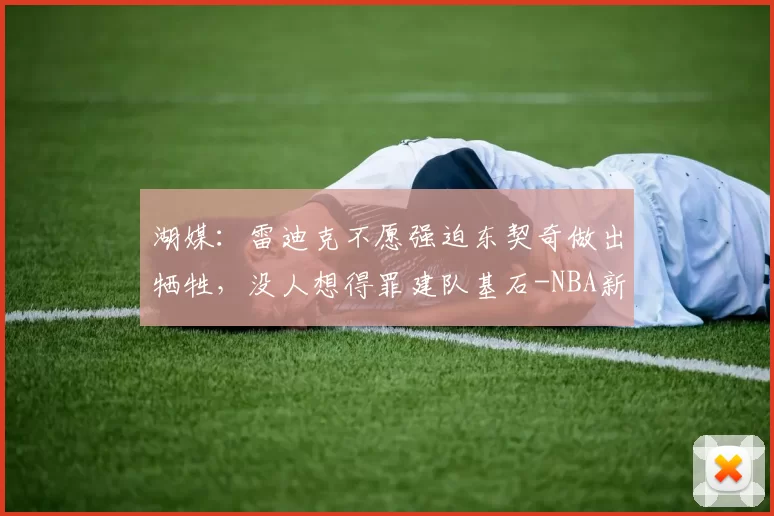 湖媒：雷迪克不愿强迫东契奇做出牺牲，没人想得罪建队基石-NBA新闻