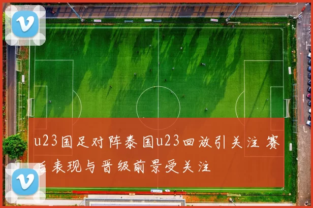 u23国足对阵泰国u23回放引关注 赛后表现与晋级前景受关注