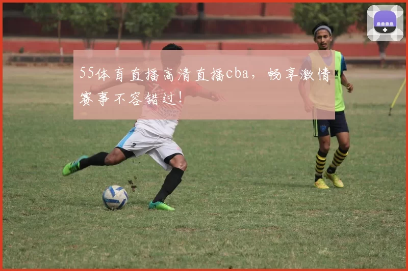 55体育直播高清直播cba，畅享激情赛事不容错过！