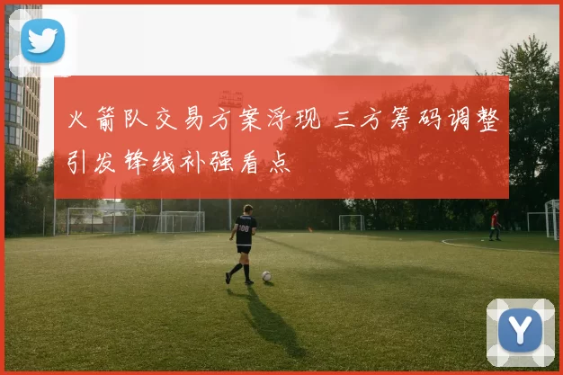 火箭队交易方案浮现 三方筹码调整引发锋线补强看点