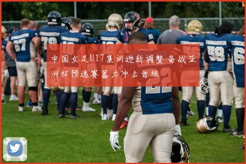 中国女足U17集训迎新调整 备战亚洲杯预选赛蓄力冲击晋级