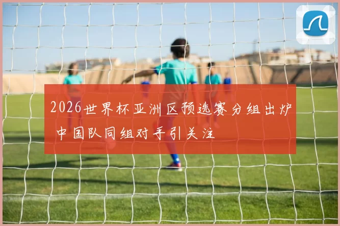 2026世界杯亚洲区预选赛分组出炉 中国队同组对手引关注