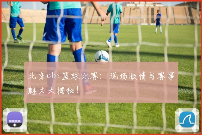 北京cba篮球比赛:现场激情与赛事魅力大揭秘!