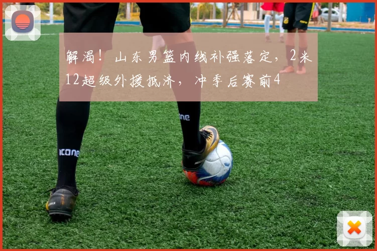 解渴!山东男篮内线补强落定,2米12超级外援抵济,冲季后赛前4