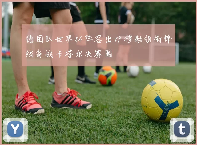 德国队世界杯阵容出炉穆勒领衔锋线备战卡塔尔决赛圈