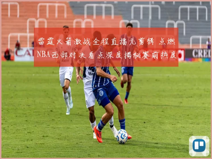 雷霆火箭激战全程直播无剪辑 点燃NBA西部对决看点深度揭秘赛前热度