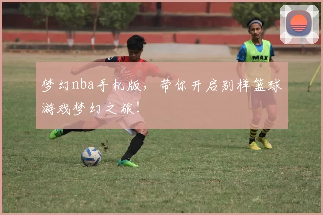 梦幻nba手机版,带你开启别样篮球游戏梦幻之旅!