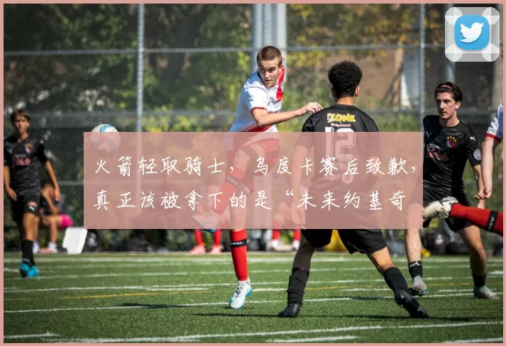 火箭轻取骑士,乌度卡赛后致歉,真正该被拿下的是“未来约基奇