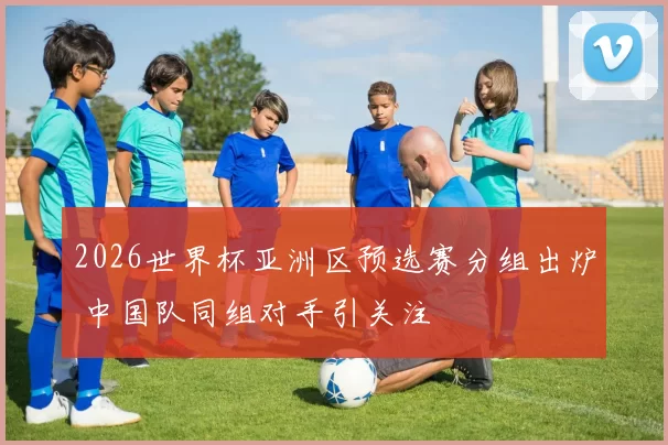 2026世界杯亚洲区预选赛分组出炉 中国队同组对手引关注
