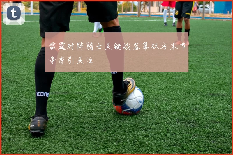 雷霆对阵骑士关键战落幕双方末节争夺引关注