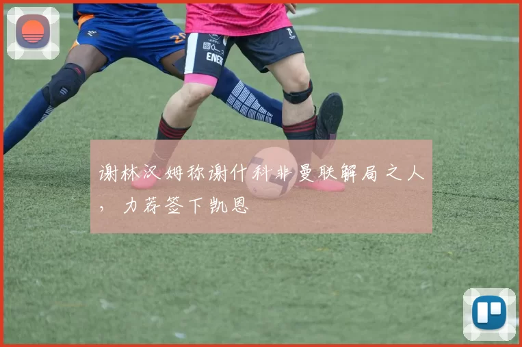 谢林汉姆称谢什科非曼联解局之人，力荐签下凯恩