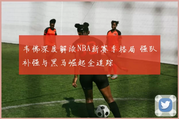 韦佛深度解读NBA新赛季格局 强队补强与黑马崛起全追踪