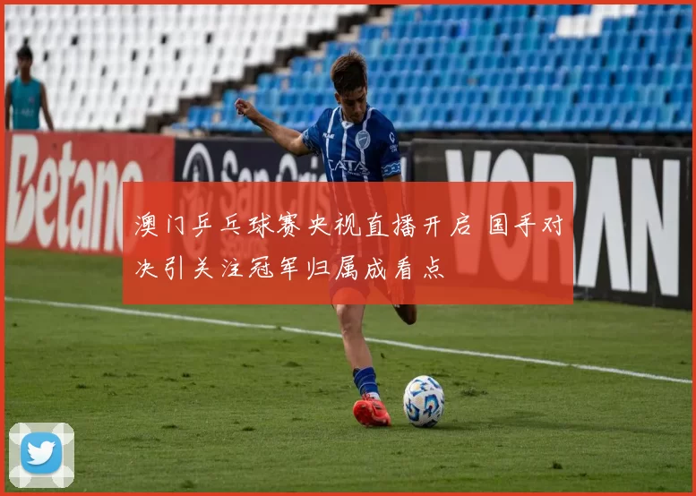 澳门乒乓球赛央视直播开启 国手对决引关注冠军归属成看点