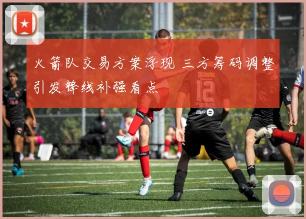 火箭队交易方案浮现 三方筹码调整引发锋线补强看点