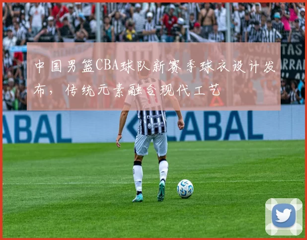 中国男篮CBA球队新赛季球衣设计发布，传统元素融合现代工艺