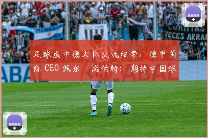 足球成中德文化交流纽带，德甲国际 CEO 佩尔・诺伯特：期待中国球员登场