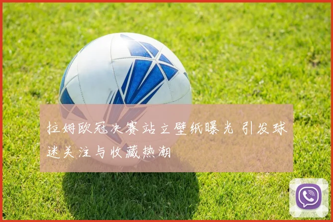 拉姆欧冠决赛站立壁纸曝光 引发球迷关注与收藏热潮
