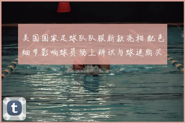 美国国家足球队队服新款亮相 配色细节影响球员场上辨识与球迷购买