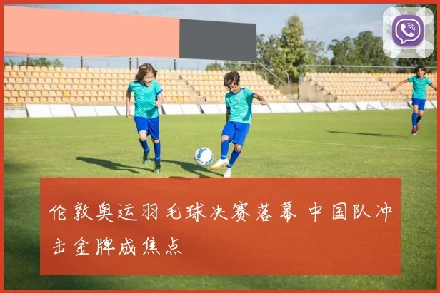 伦敦奥运羽毛球决赛落幕 中国队冲击金牌成焦点