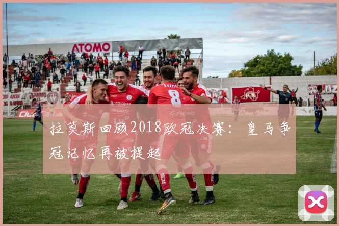 拉莫斯回顾2018欧冠决赛：皇马争冠记忆再被提起