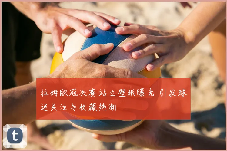 拉姆欧冠决赛站立壁纸曝光 引发球迷关注与收藏热潮