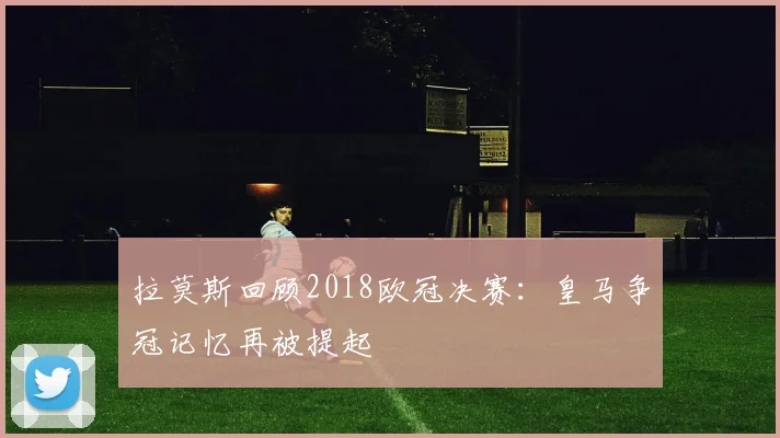 拉莫斯回顾2018欧冠决赛:皇马争冠记忆再被提起