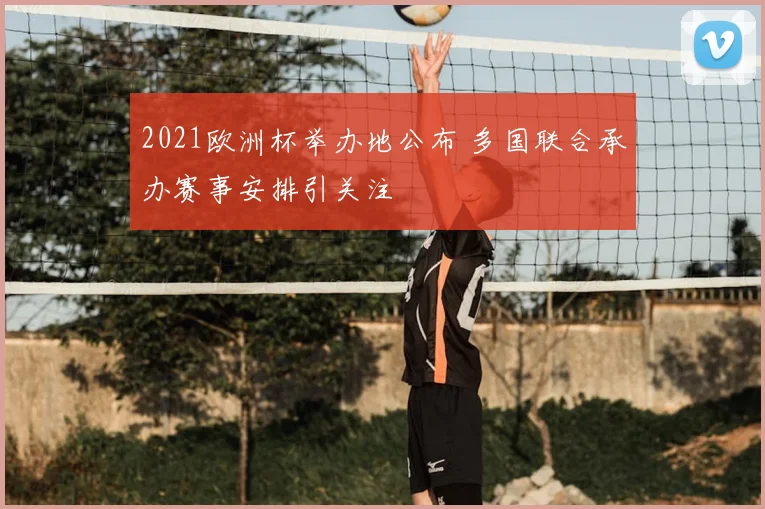 2021欧洲杯举办地公布 多国联合承办赛事安排引关注